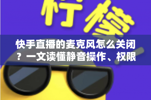 快手直播的麦克风怎么关闭？一文读懂静音操作、权限设置与常见问题全攻略