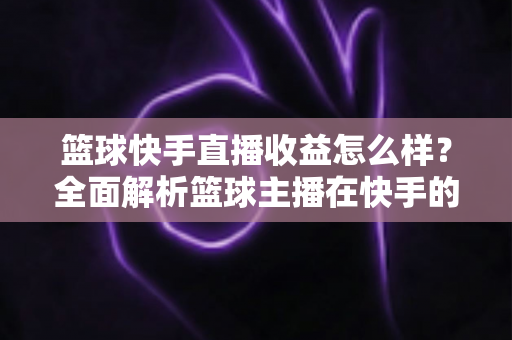 篮球快手直播收益怎么样?全面解析篮球主播在快手的赚钱方式与收入水平 篮球快手直播收益怎么样?全面解析篮球主播在快手的赚钱方式与收入水平
