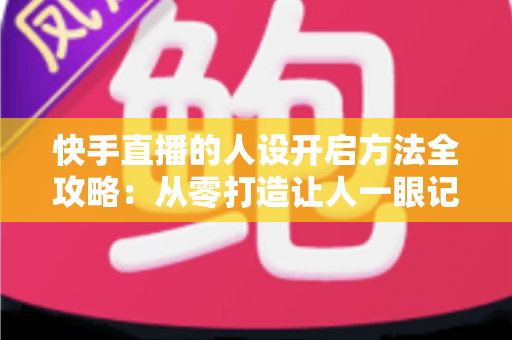 快手直播的人设开启方法全攻略:从零打造让人一眼记住的高人气直播间 快手直播的人设开启方法全攻略:从零打造让人一眼记住的高人气直播间