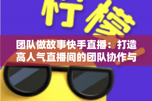 团队做故事快手直播：打造高人气直播间的团队协作与故事化运营全攻略