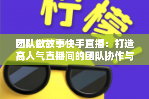 团队做故事快手直播：打造高人气直播间的团队协作与故事化运营全攻略