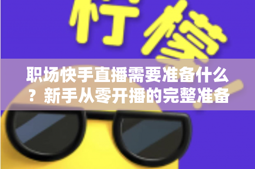 职场快手直播需要准备什么？新手从零开播的完整准备清单与实战指南