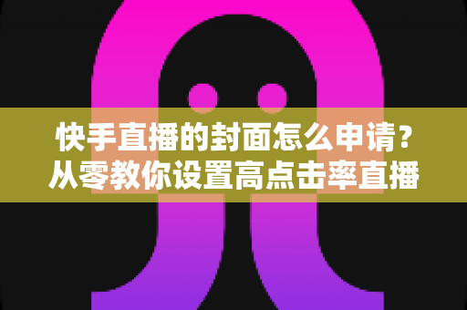 快手直播的封面怎么申请?从零教你设置高点击率直播封面的完整指南 快手直播的封面怎么申请?从零教你设置高点击率直播封面的完整指南