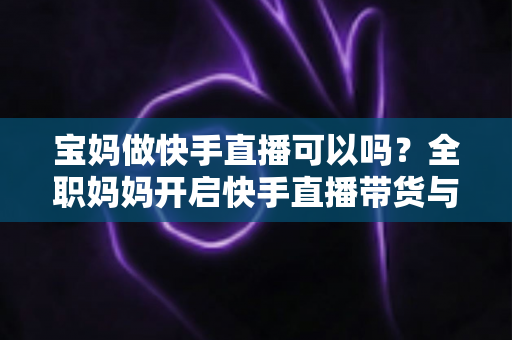 宝妈做快手直播可以吗？全职妈妈开启快手直播带货与赚钱的完整指南