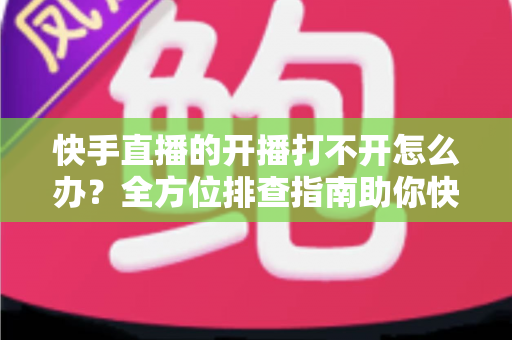 快手直播的开播打不开怎么办？全方位排查指南助你快速恢复直播