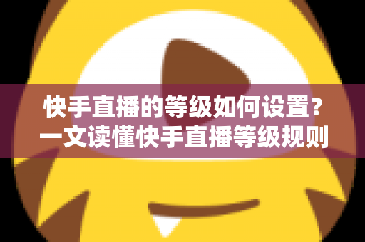 快手直播的等级如何设置？一文读懂快手直播等级规则与快速升级全攻略