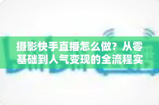 摄影快手直播怎么做?从零基础到人气变现的全流程实战指南 摄影快手直播怎么做?从零基础到人气变现的全流程实战指南
