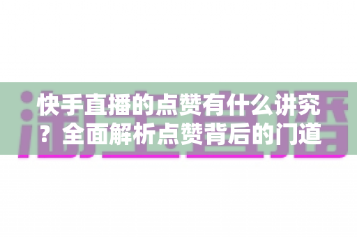快手直播的点赞有什么讲究?全面解析点赞背后的门道、技巧与常见误区 快手直播的点赞有什么讲究?全面解析点赞背后的门道、技巧与常见误区