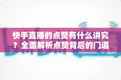 快手直播的点赞有什么讲究?全面解析点赞背后的门道、技巧与常见误区 快手直播的点赞有什么讲究?全面解析点赞背后的门道、技巧与常见误区