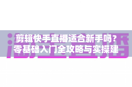 剪辑快手直播适合新手吗？零基础入门全攻略与实操建议