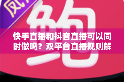 快手直播和抖音直播可以同时做吗？双平台直播规则解读、利弊分析与高效运营策略全攻略