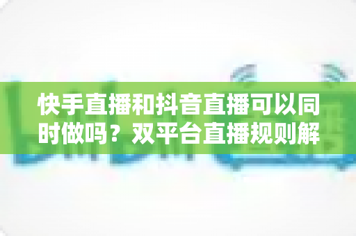 快手直播和抖音直播可以同时做吗？双平台直播规则解读、利弊分析与高效运营策略全攻略