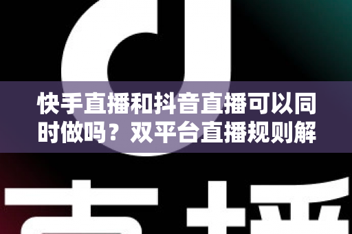 快手直播和抖音直播可以同时做吗？双平台直播规则解读、利弊分析与高效运营策略全攻略