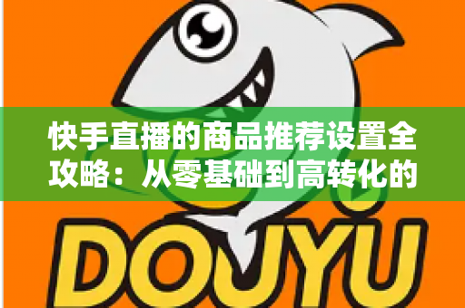 快手直播的商品推荐设置全攻略:从零基础到高转化的实战指南 快手直播的商品推荐设置全攻略:从零基础到高转化的实战指南
