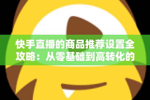 快手直播的商品推荐设置全攻略:从零基础到高转化的实战指南 快手直播的商品推荐设置全攻略:从零基础到高转化的实战指南