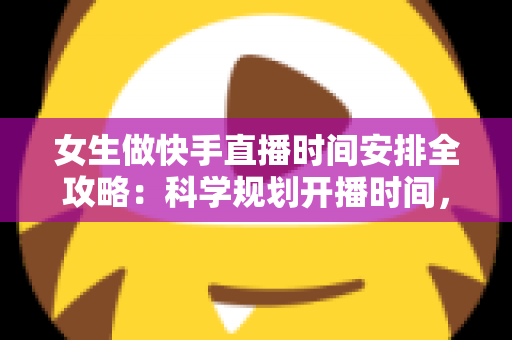 女生做快手直播时间安排全攻略：科学规划开播时间，助你快速涨粉变现