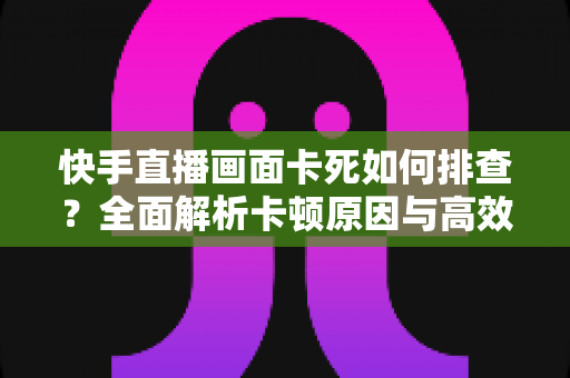 快手直播画面卡死如何排查？全面解析卡顿原因与高效解决指南