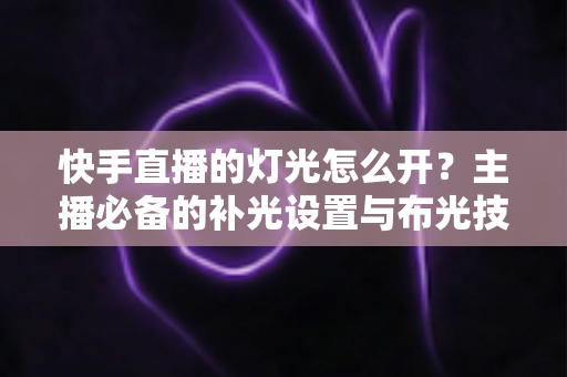 快手直播的灯光怎么开？主播必备的补光设置与布光技巧全解析