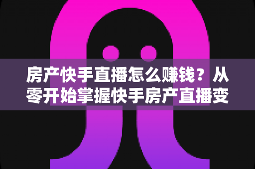 房产快手直播怎么赚钱?从零开始掌握快手房产直播变现的完整实战攻略 房产快手直播怎么赚钱?从零开始掌握快手房产直播变现的完整实战攻略