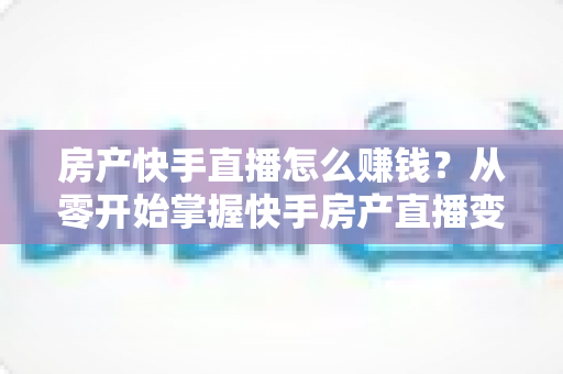 房产快手直播怎么赚钱?从零开始掌握快手房产直播变现的完整实战攻略 房产快手直播怎么赚钱?从零开始掌握快手房产直播变现的完整实战攻略