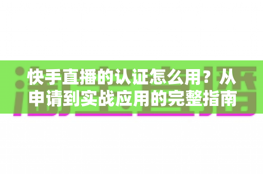 快手直播的认证怎么用？从申请到实战应用的完整指南