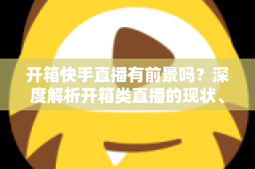 开箱快手直播有前景吗？深度解析开箱类直播的现状、机遇、风险与实战攻略