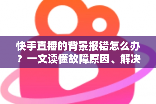 快手直播的背景报错怎么办？一文读懂故障原因、解决步骤与预防技巧