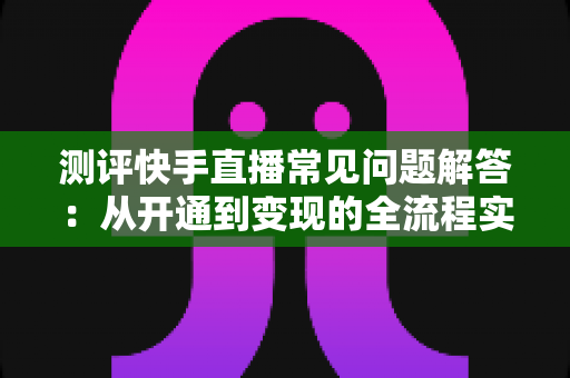 测评快手直播常见问题解答：从开通到变现的全流程实用指南