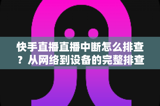快手直播直播中断怎么排查？从网络到设备的完整排查方案与实用技巧