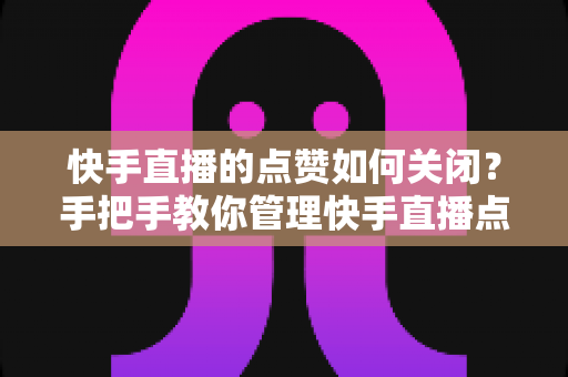 快手直播的点赞如何关闭？手把手教你管理快手直播点赞功能的实用指南