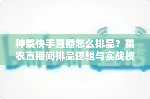 种菜快手直播怎么排品?菜农直播间排品逻辑与实战技巧全解析 种菜快手直播怎么排品?菜农直播间排品逻辑与实战技巧全解析