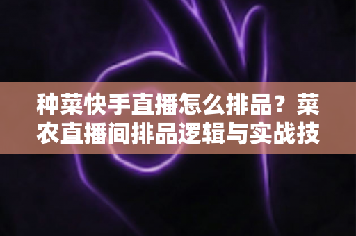 种菜快手直播怎么排品?菜农直播间排品逻辑与实战技巧全解析 种菜快手直播怎么排品?菜农直播间排品逻辑与实战技巧全解析