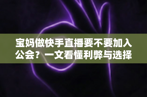 宝妈做快手直播要不要加入公会?一文看懂利弊与选择攻略 宝妈做快手直播要不要加入公会?一文看懂利弊与选择攻略