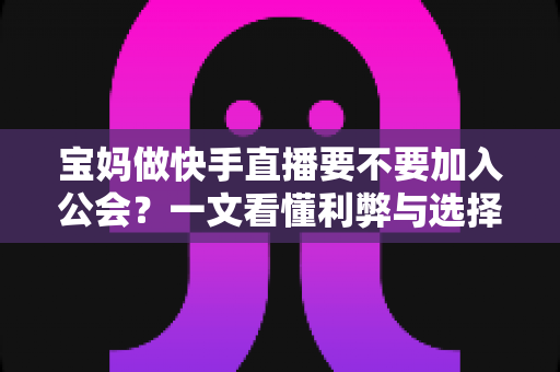 宝妈做快手直播要不要加入公会？一文看懂利弊与选择攻略