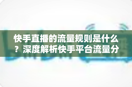 快手直播的流量规则是什么？深度解析快手平台流量分发机制与运营策略全指南