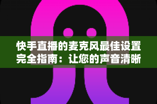 快手直播的麦克风最佳设置完全指南：让您的声音清晰动听、留住更多观众