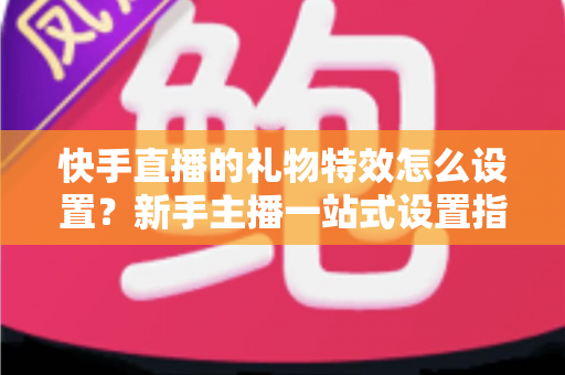 快手直播的礼物特效怎么设置？新手主播一站式设置指南与实用技巧全解析