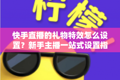 快手直播的礼物特效怎么设置？新手主播一站式设置指南与实用技巧全解析