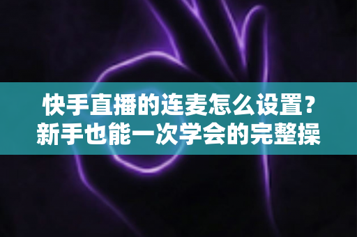 快手直播的连麦怎么设置？新手也能一次学会的完整操作指南与实用技巧
