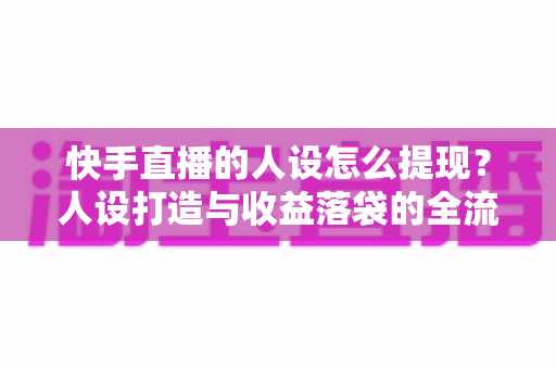 快手直播的人设怎么提现?人设打造与收益落袋的全流程实战指南 快手直播的人设怎么提现?人设打造与收益落袋的全流程实战指南