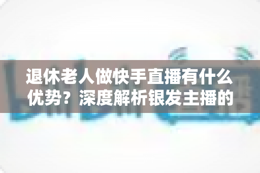 退休老人做快手直播有什么优势?深度解析银发主播的独特竞争力与发展潜力 退休老人做快手直播有什么优势?深度解析银发主播的独特竞争力与发展潜力