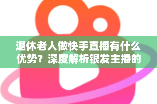 退休老人做快手直播有什么优势？深度解析银发主播的独特竞争力与发展潜力