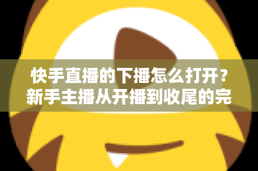 快手直播的下播怎么打开?新手主播从开播到收尾的完整操作指南 快手直播的下播怎么打开?新手主播从开播到收尾的完整操作指南