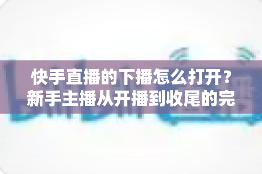 快手直播的下播怎么打开?新手主播从开播到收尾的完整操作指南 快手直播的下播怎么打开?新手主播从开播到收尾的完整操作指南