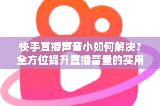 快手直播声音小如何解决？全方位提升直播音量的实用指南