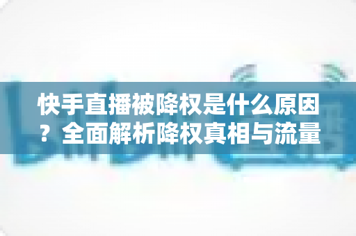 快手直播被降权是什么原因？全面解析降权真相与流量恢复的实用指南