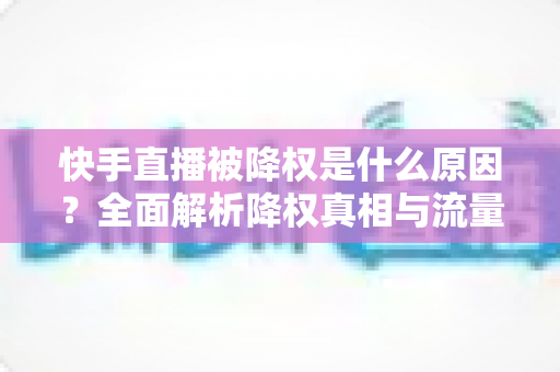 快手直播被降权是什么原因？全面解析降权真相与流量恢复的实用指南