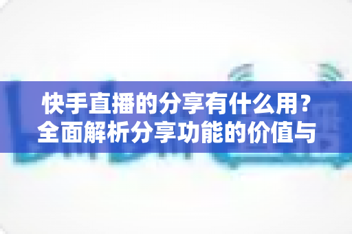 快手直播的分享有什么用？全面解析分享功能的价值与实用技巧
