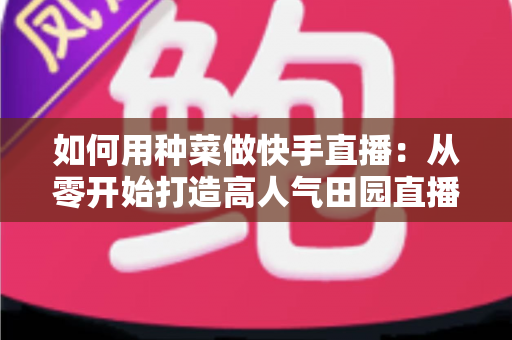如何用种菜做快手直播：从零开始打造高人气田园直播间的实战指南