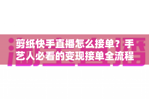 剪纸快手直播怎么接单？手艺人必看的变现接单全流程指南
